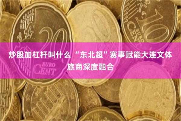 炒股加杠杆叫什么 “东北超”赛事赋能大连文体旅商深度融合