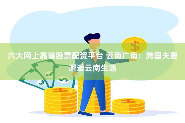 六大网上靠谱股票配资平台 云南广南:跨国夫妻邂逅云南生活
