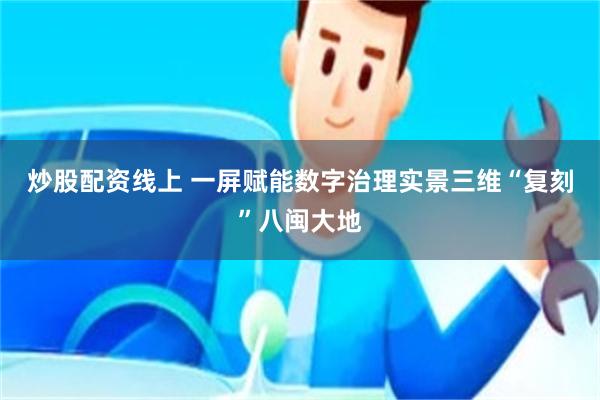 炒股配资线上 一屏赋能数字治理实景三维“复刻”八闽大地