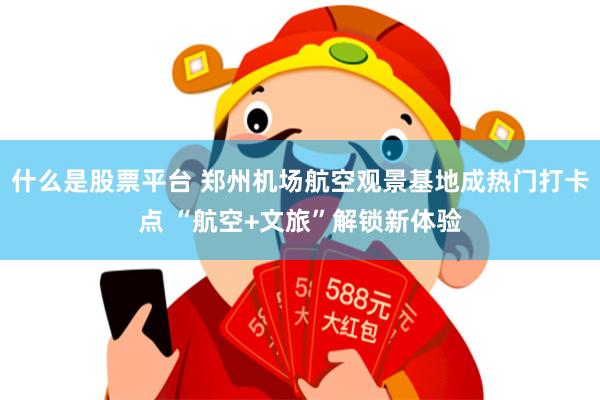 什么是股票平台 郑州机场航空观景基地成热门打卡点 “航空+文旅”解锁新体验