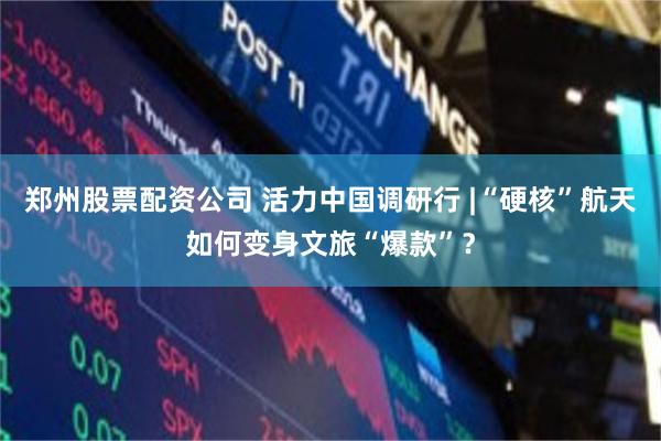 郑州股票配资公司 活力中国调研行 |“硬核”航天如何变身文旅“爆款”？
