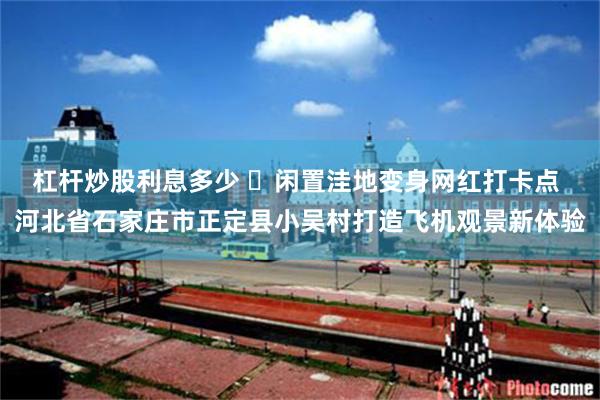 杠杆炒股利息多少 ​闲置洼地变身网红打卡点 河北省石家庄市正定县小吴村打造飞机观景新体验