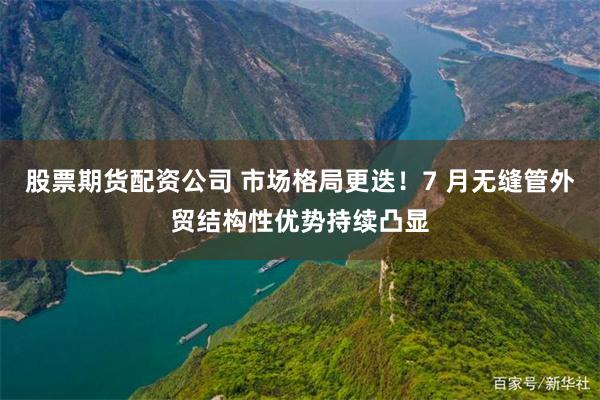 股票期货配资公司 市场格局更迭!7 月无缝管外贸结构性优势持续凸显