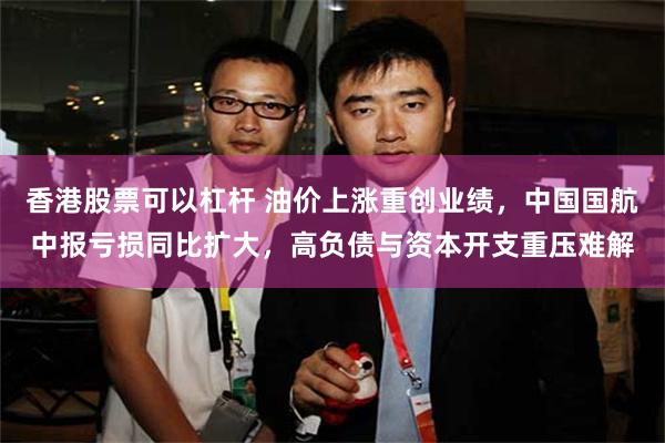 香港股票可以杠杆 油价上涨重创业绩，中国国航中报亏损同比扩大，高负债与资本开支重压难解