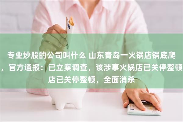 专业炒股的公司叫什么 山东青岛一火锅店锅底爬出大量活蛆，官方通报：已立案调查，该涉事火锅店已关停整顿，全面消杀