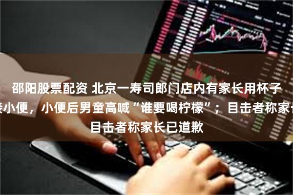 邵阳股票配资 北京一寿司郎门店内有家长用杯子给小孩接小便,小便后男童高喊“谁要喝柠檬”;目击者称家长已道歉