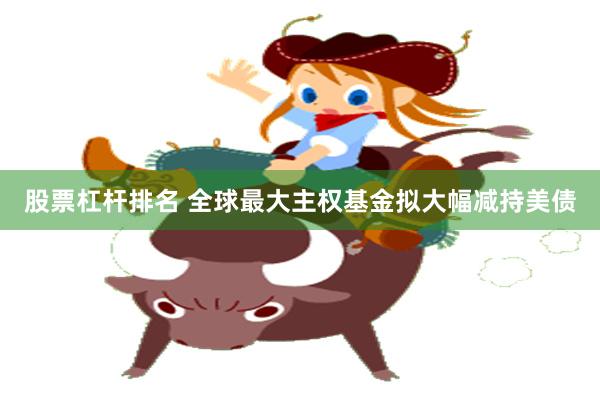 股票杠杆排名 全球最大主权基金拟大幅减持美债