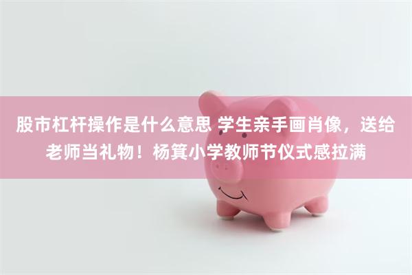 股市杠杆操作是什么意思 学生亲手画肖像，送给老师当礼物！杨箕小学教师节仪式感拉满