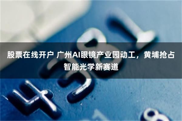 股票在线开户 广州AI眼镜产业园动工,黄埔抢占智能光学新赛道
