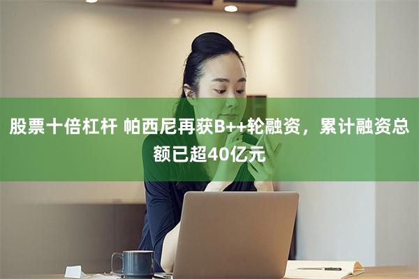 股票十倍杠杆 帕西尼再获B++轮融资，累计融资总额已超40亿元