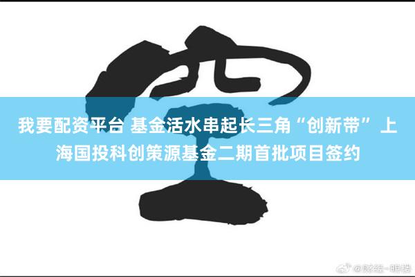 我要配资平台 基金活水串起长三角“创新带” 上海国投科创策源基金二期首批项目签约
