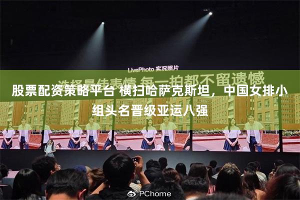 股票配资策略平台 横扫哈萨克斯坦,中国女排小组头名晋级亚运八强