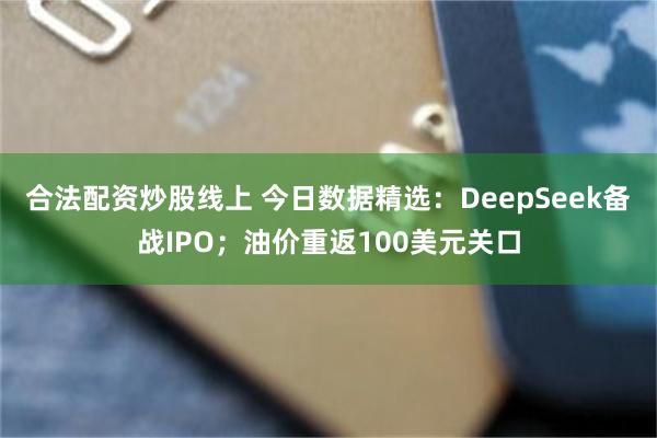 合法配资炒股线上 今日数据精选:DeepSeek备战IPO;油价重返100美元关口