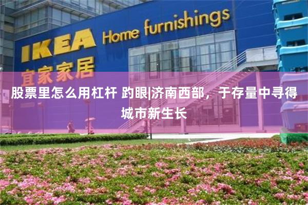 股票里怎么用杠杆 趵眼|济南西部，于存量中寻得城市新生长