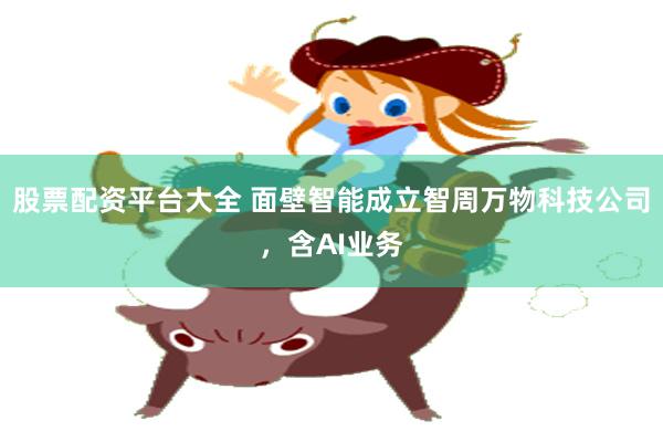 股票配资平台大全 面壁智能成立智周万物科技公司，含AI业务