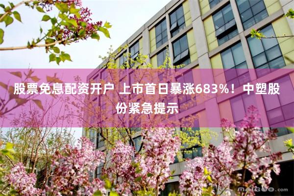 股票免息配资开户 上市首日暴涨683%！中塑股份紧急提示