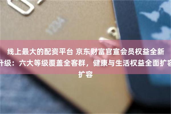 线上最大的配资平台 京东财富官宣会员权益全新升级：六大等级覆盖全客群，健康与生活权益全面扩容