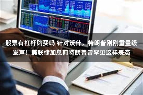 股票有杠杆购买吗 针对沃什，特朗普刚刚重量级发声！美联储加息前特朗普曾罕见这样表态