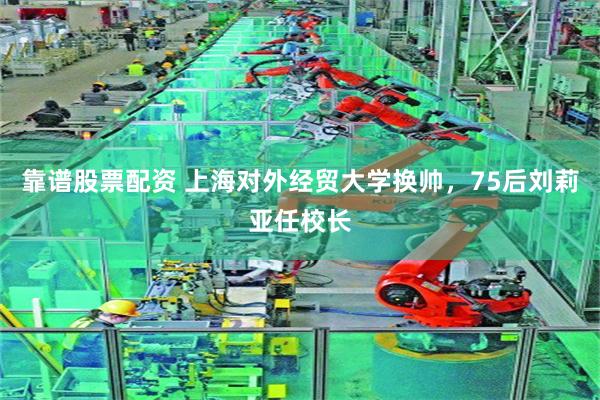 靠谱股票配资 上海对外经贸大学换帅，75后刘莉亚任校长