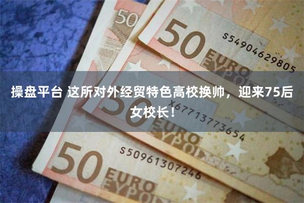 操盘平台 这所对外经贸特色高校换帅，迎来75后女校长！