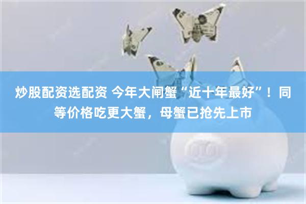 炒股配资选配资 今年大闸蟹“近十年最好”！同等价格吃更大蟹，母蟹已抢先上市