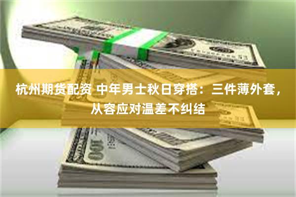 杭州期货配资 中年男士秋日穿搭：三件薄外套，从容应对温差不纠结