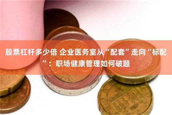 股票杠杆多少倍 企业医务室从“配套”走向“标配”：职场健康管理如何破题