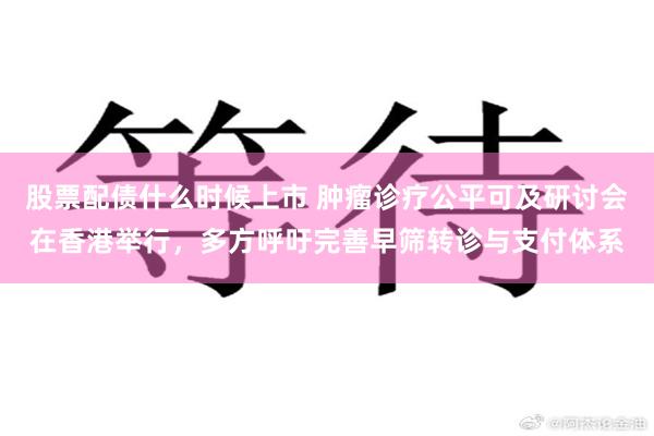 股票配债什么时候上市 肿瘤诊疗公平可及研讨会在香港举行，多方呼吁完善早筛转诊与支付体系