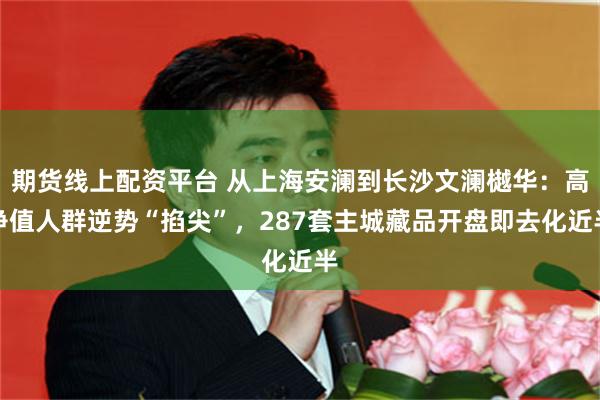 期货线上配资平台 从上海安澜到长沙文澜樾华：高净值人群逆势“掐尖”，287套主城藏品开盘即去化近半