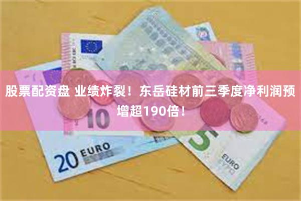股票配资盘 业绩炸裂！东岳硅材前三季度净利润预增超190倍！
