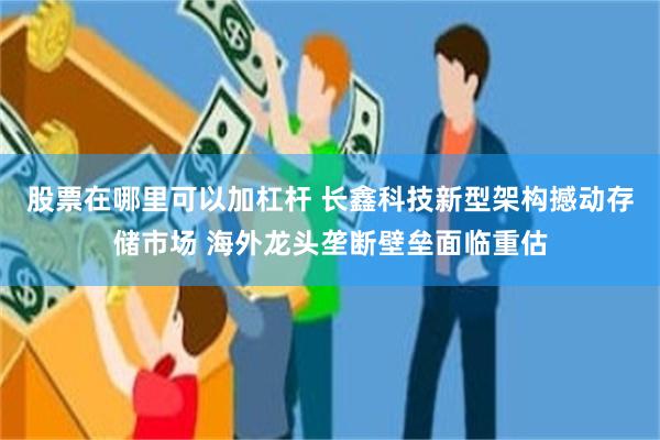 股票在哪里可以加杠杆 长鑫科技新型架构撼动存储市场 海外龙头垄断壁垒面临重估