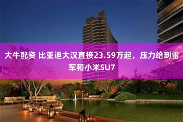 大牛配资 比亚迪大汉直接23.59万起，压力给到雷军和小米SU7