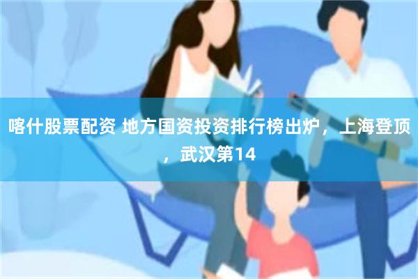 喀什股票配资 地方国资投资排行榜出炉,上海登顶,武汉第14
