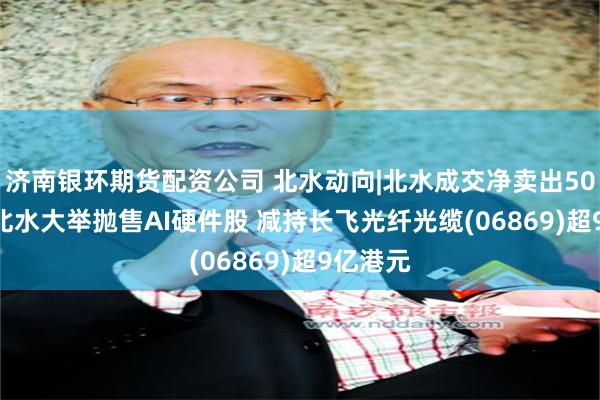 济南银环期货配资公司 北水动向|北水成交净卖出50.80亿 北水大举抛售AI硬件股 减持长飞光纤光缆(06869)超9亿港元
