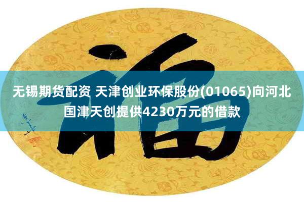无锡期货配资 天津创业环保股份(01065)向河北国津天创提供4230万元的借款