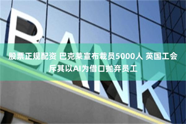 股票正规配资 巴克莱宣布裁员5000人 英国工会斥其以AI为借口抛弃员工
