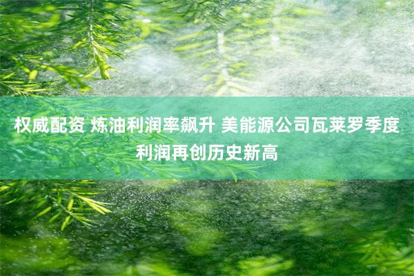 权威配资 炼油利润率飙升 美能源公司瓦莱罗季度利润再创历史新高