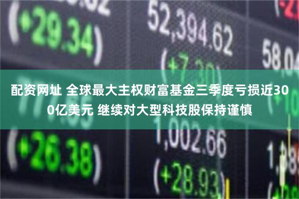 配资网址 全球最大主权财富基金三季度亏损近300亿美元 继续对大型科技股保持谨慎