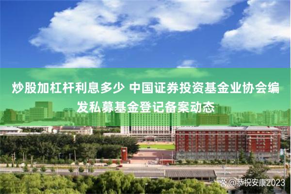 炒股加杠杆利息多少 中国证券投资基金业协会编发私募基金登记备案动态