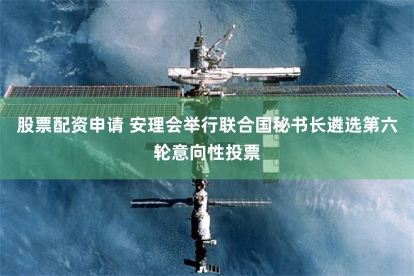 股票配资申请 安理会举行联合国秘书长遴选第六轮意向性投票
