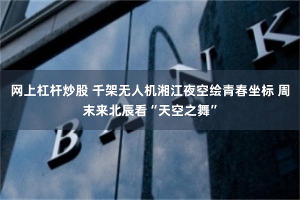 网上杠杆炒股 千架无人机湘江夜空绘青春坐标 周末来北辰看“天空之舞”